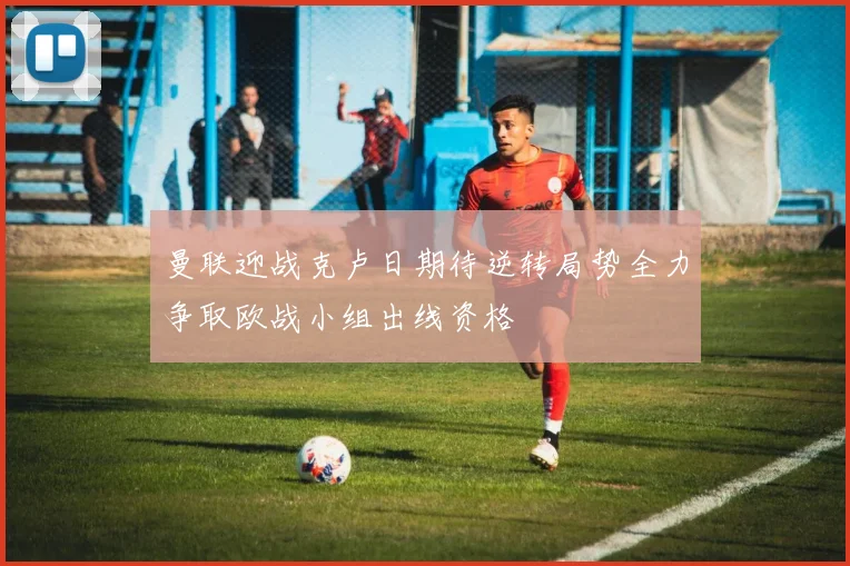 曼联迎战克卢日期待逆转局势全力争取欧战小组出线资格