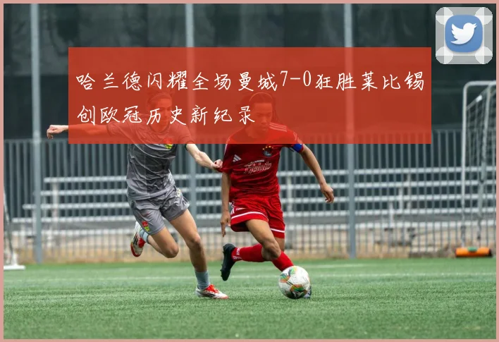 哈兰德闪耀全场曼城7-0狂胜莱比锡创欧冠历史新纪录