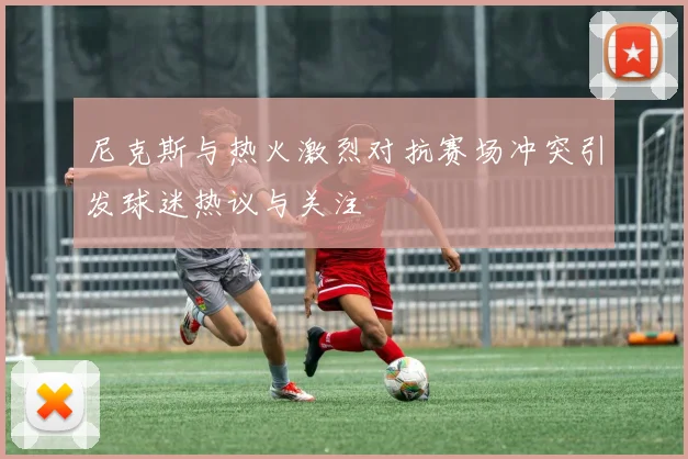 尼克斯与热火激烈对抗赛场冲突引发球迷热议与关注