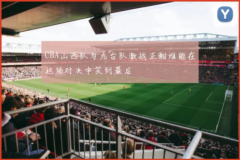 CBA山西队与九台队激战正酣谁能在这场对决中笑到最后