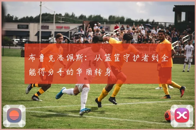 布鲁克洛佩斯：从篮筐守护者到全能得分手的华丽转身