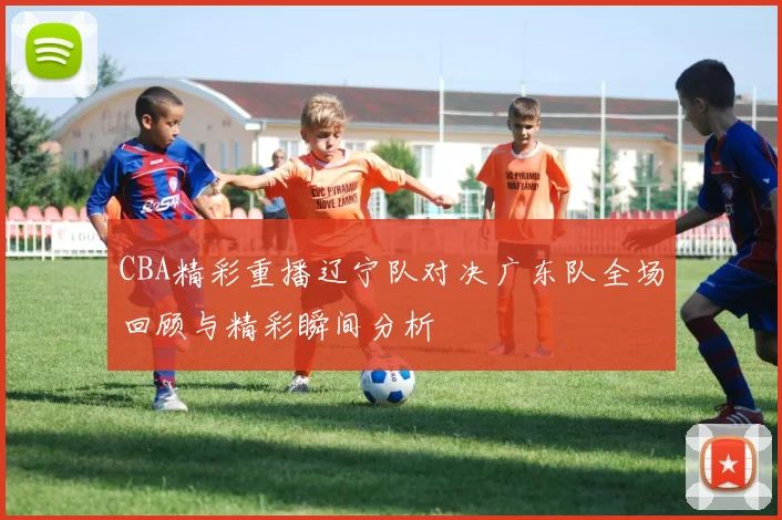 CBA精彩重播辽宁队对决广东队全场回顾与精彩瞬间分析