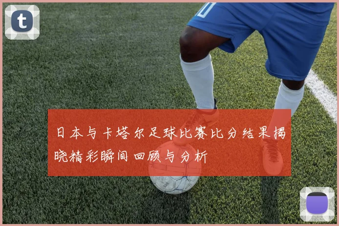 日本与卡塔尔足球比赛比分结果揭晓精彩瞬间回顾与分析