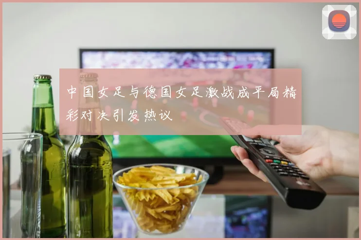 中国女足与德国女足激战成平局精彩对决引发热议