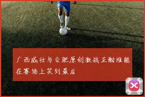 广西威壮与合肥原创激战正酣谁能在赛场上笑到最后