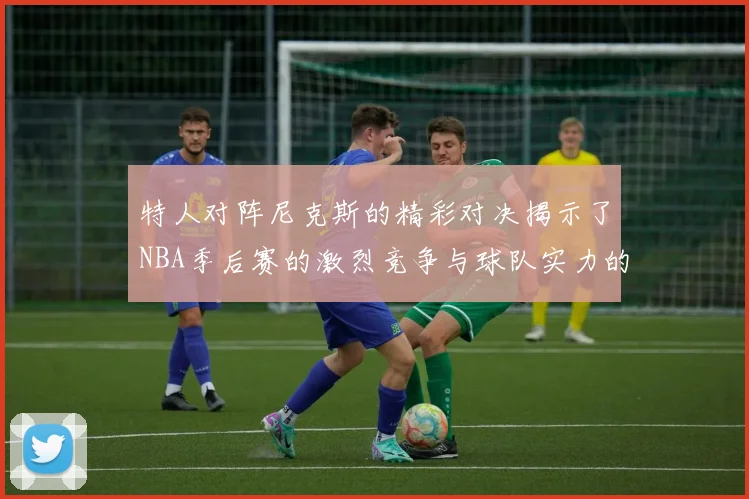 特人对阵尼克斯的精彩对决揭示了NBA季后赛的激烈竞争与球队实力的较量