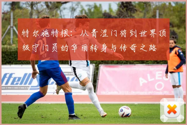 特尔施特根：从青涩门将到世界顶级守门员的华丽转身与传奇之路