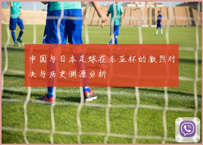 中国与日本足球在东亚杯的激烈对决与历史渊源分析
