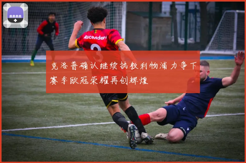 克洛普确认继续执教利物浦力争下赛季欧冠荣耀再创辉煌
