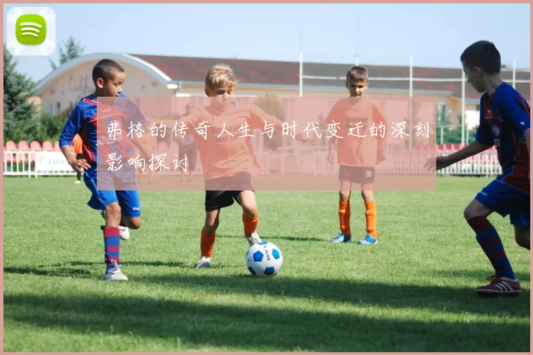 弗格的传奇人生与时代变迁的深刻影响探讨