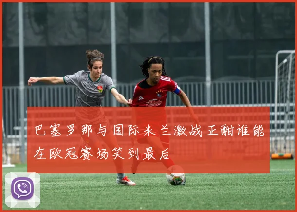 巴塞罗那与国际米兰激战正酣谁能在欧冠赛场笑到最后
