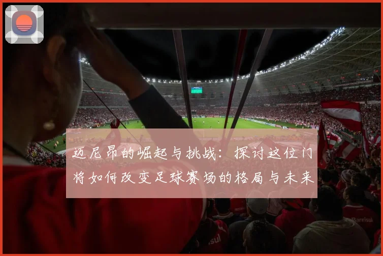 迈尼昂的崛起与挑战：探讨这位门将如何改变足球赛场的格局与未来