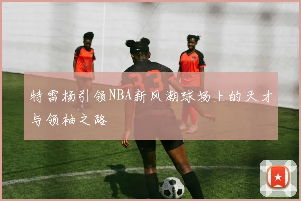特雷杨引领NBA新风潮球场上的天才与领袖之路