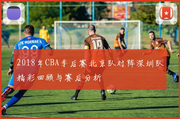 2018年CBA季后赛北京队对阵深圳队精彩回顾与赛后分析