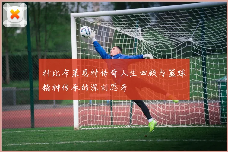 科比布莱恩特传奇人生回顾与篮球精神传承的深刻思考