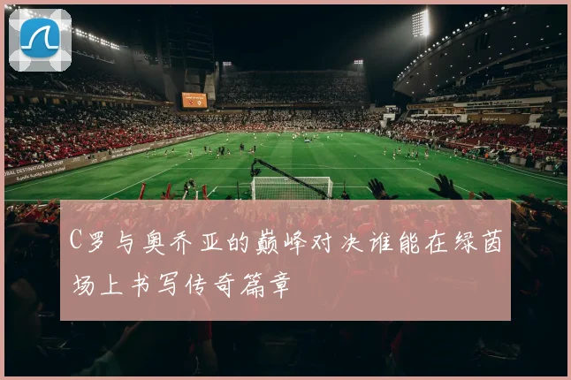 C罗与奥乔亚的巅峰对决谁能在绿茵场上书写传奇篇章
